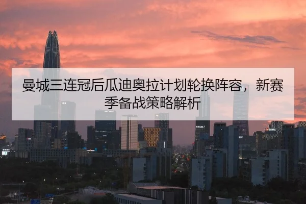 曼城三连冠后瓜迪奥拉计划轮换阵容，新赛季备战策略解析