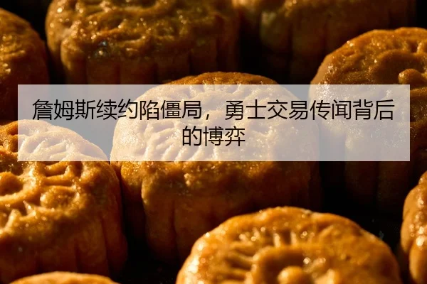 詹姆斯续约陷僵局，勇士交易传闻背后的博弈